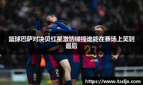 篮球巴萨对决贝红星激情碰撞谁能在赛场上笑到最后